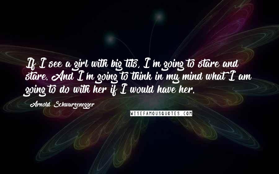 Arnold Schwarzenegger Quotes: If I see a girl with big tits, I'm going to stare and stare. And I'm going to think in my mind what I am going to do with her if I would have her.