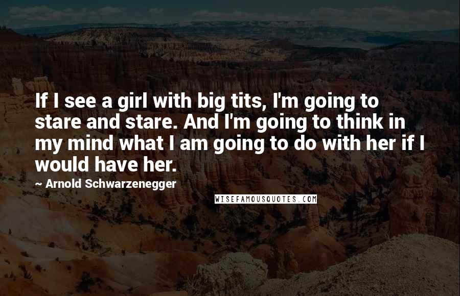 Arnold Schwarzenegger Quotes: If I see a girl with big tits, I'm going to stare and stare. And I'm going to think in my mind what I am going to do with her if I would have her.