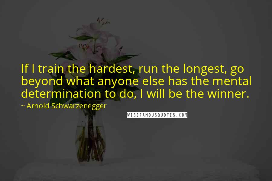 Arnold Schwarzenegger Quotes: If I train the hardest, run the longest, go beyond what anyone else has the mental determination to do, I will be the winner.