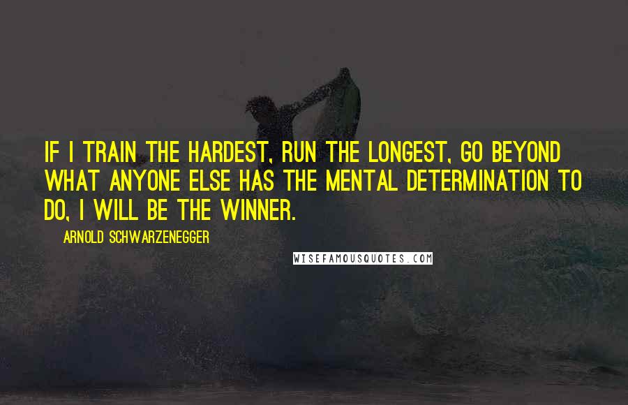 Arnold Schwarzenegger Quotes: If I train the hardest, run the longest, go beyond what anyone else has the mental determination to do, I will be the winner.