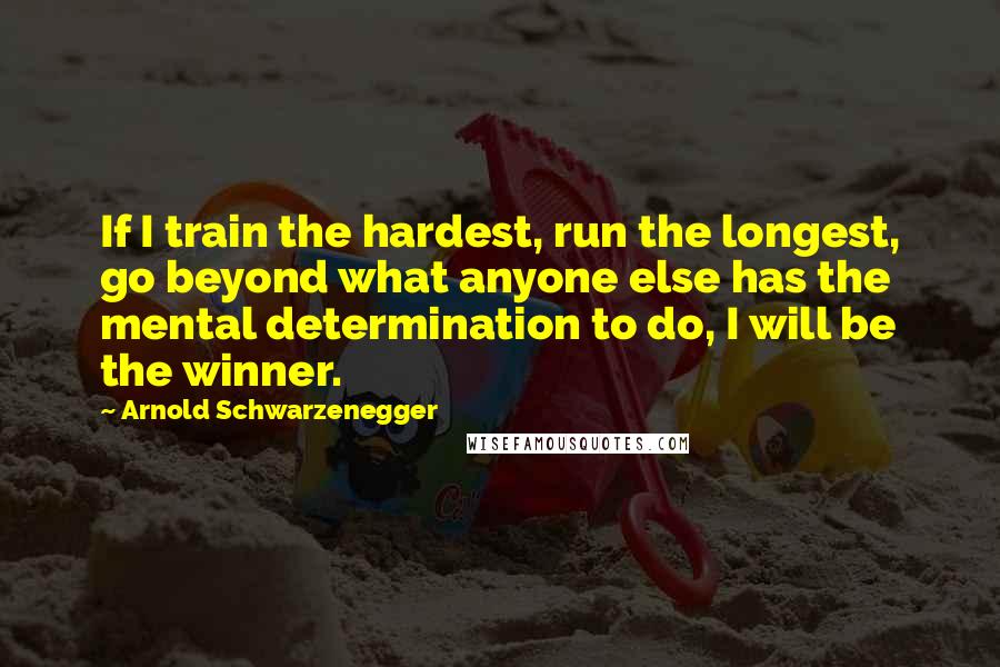 Arnold Schwarzenegger Quotes: If I train the hardest, run the longest, go beyond what anyone else has the mental determination to do, I will be the winner.