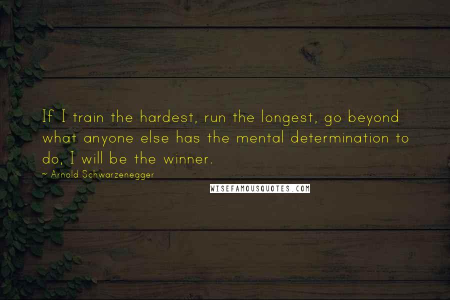 Arnold Schwarzenegger Quotes: If I train the hardest, run the longest, go beyond what anyone else has the mental determination to do, I will be the winner.