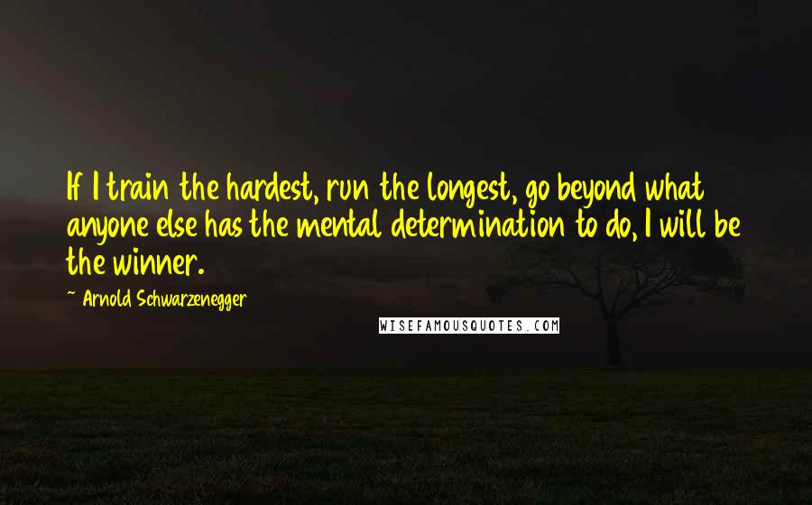 Arnold Schwarzenegger Quotes: If I train the hardest, run the longest, go beyond what anyone else has the mental determination to do, I will be the winner.
