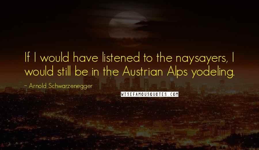 Arnold Schwarzenegger Quotes: If I would have listened to the naysayers, I would still be in the Austrian Alps yodeling.