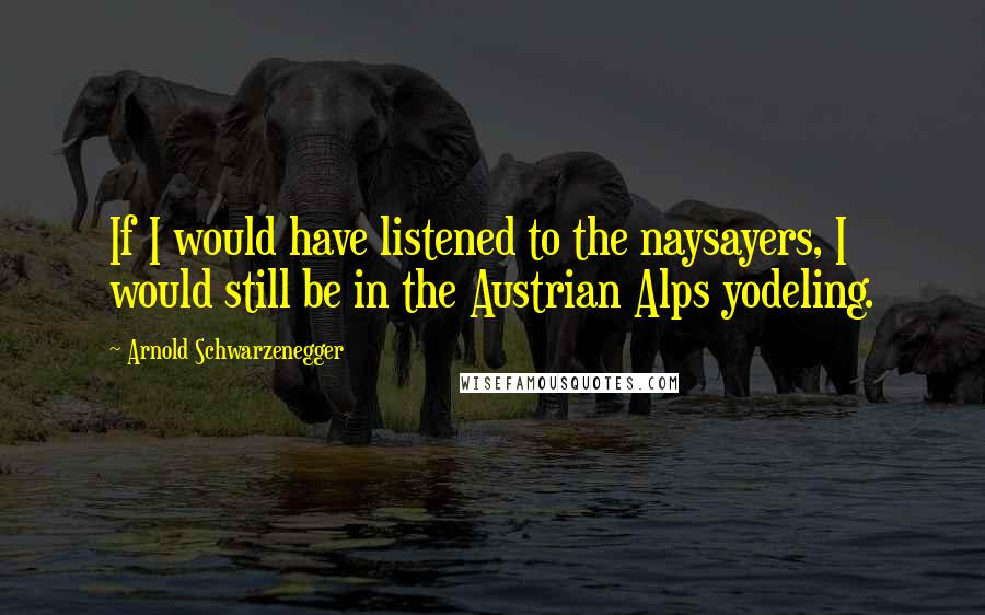 Arnold Schwarzenegger Quotes: If I would have listened to the naysayers, I would still be in the Austrian Alps yodeling.