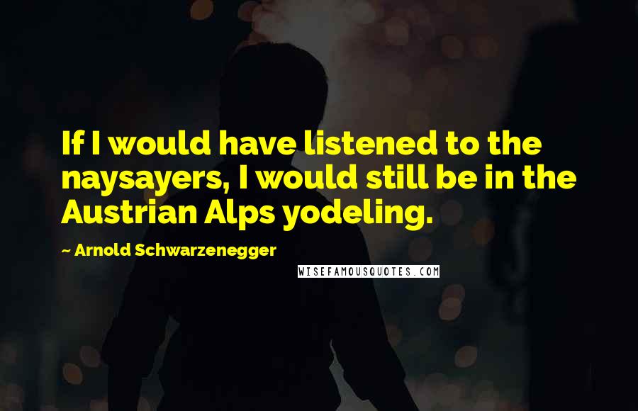 Arnold Schwarzenegger Quotes: If I would have listened to the naysayers, I would still be in the Austrian Alps yodeling.