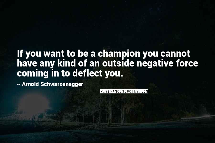 Arnold Schwarzenegger Quotes: If you want to be a champion you cannot have any kind of an outside negative force coming in to deflect you.