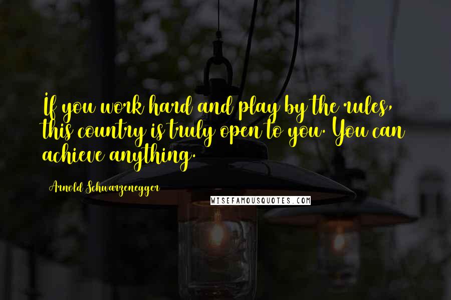 Arnold Schwarzenegger Quotes: If you work hard and play by the rules, this country is truly open to you. You can achieve anything.