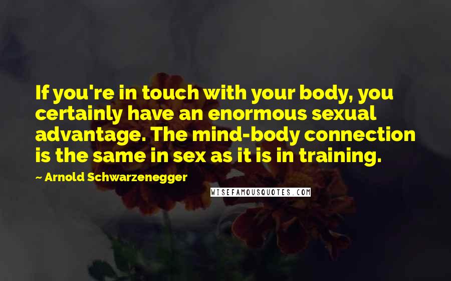Arnold Schwarzenegger Quotes: If you're in touch with your body, you certainly have an enormous sexual advantage. The mind-body connection is the same in sex as it is in training.