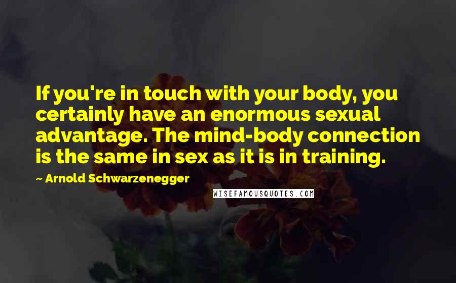 Arnold Schwarzenegger Quotes: If you're in touch with your body, you certainly have an enormous sexual advantage. The mind-body connection is the same in sex as it is in training.