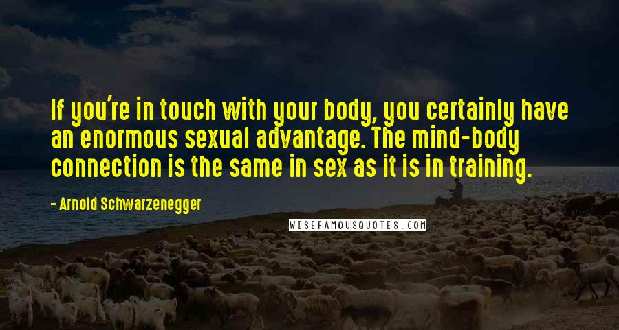 Arnold Schwarzenegger Quotes: If you're in touch with your body, you certainly have an enormous sexual advantage. The mind-body connection is the same in sex as it is in training.