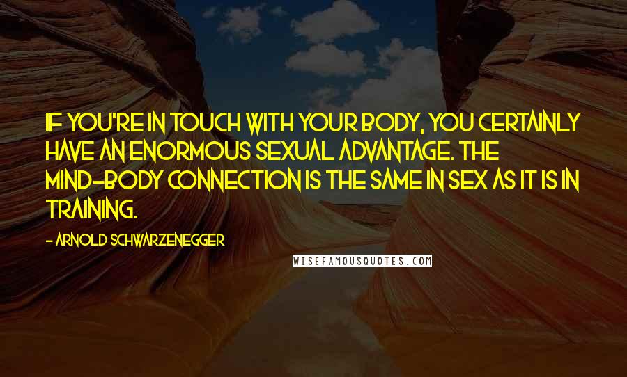 Arnold Schwarzenegger Quotes: If you're in touch with your body, you certainly have an enormous sexual advantage. The mind-body connection is the same in sex as it is in training.