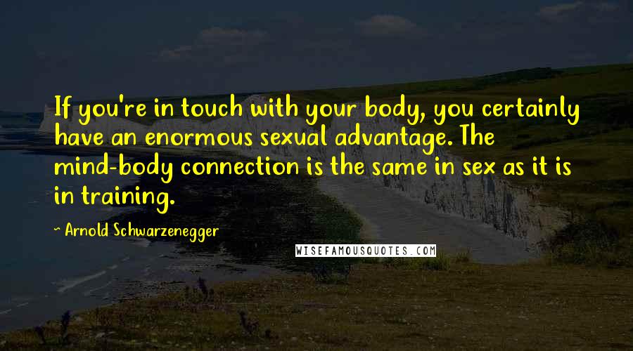 Arnold Schwarzenegger Quotes: If you're in touch with your body, you certainly have an enormous sexual advantage. The mind-body connection is the same in sex as it is in training.