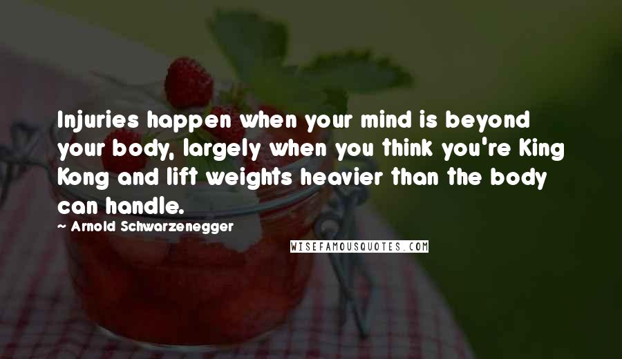 Arnold Schwarzenegger Quotes: Injuries happen when your mind is beyond your body, largely when you think you're King Kong and lift weights heavier than the body can handle.