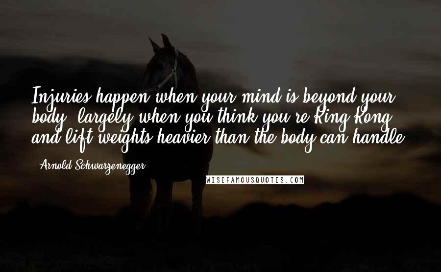 Arnold Schwarzenegger Quotes: Injuries happen when your mind is beyond your body, largely when you think you're King Kong and lift weights heavier than the body can handle.