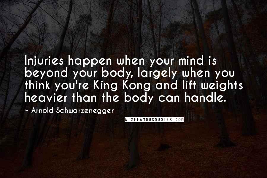 Arnold Schwarzenegger Quotes: Injuries happen when your mind is beyond your body, largely when you think you're King Kong and lift weights heavier than the body can handle.