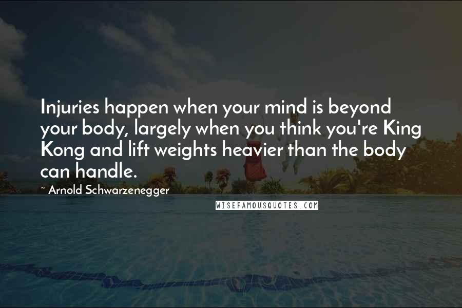 Arnold Schwarzenegger Quotes: Injuries happen when your mind is beyond your body, largely when you think you're King Kong and lift weights heavier than the body can handle.