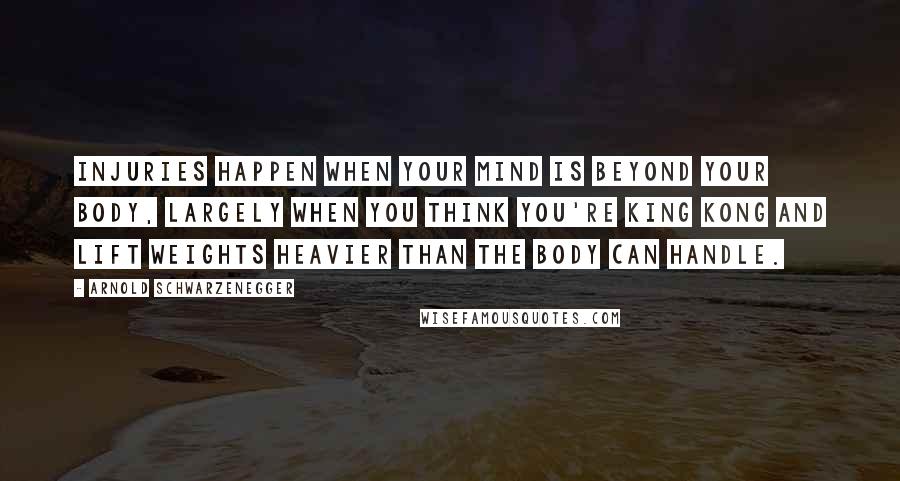 Arnold Schwarzenegger Quotes: Injuries happen when your mind is beyond your body, largely when you think you're King Kong and lift weights heavier than the body can handle.