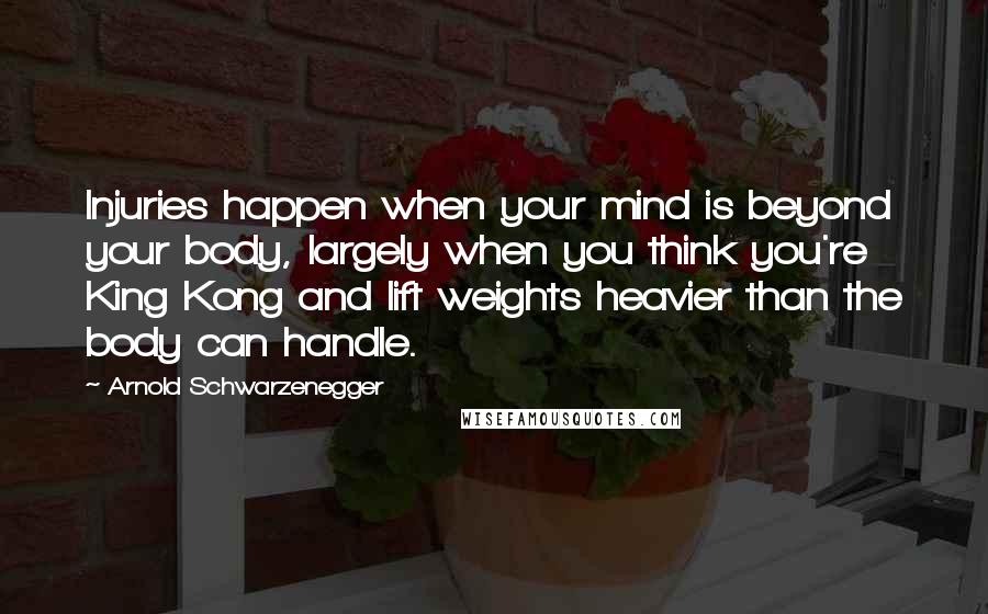 Arnold Schwarzenegger Quotes: Injuries happen when your mind is beyond your body, largely when you think you're King Kong and lift weights heavier than the body can handle.