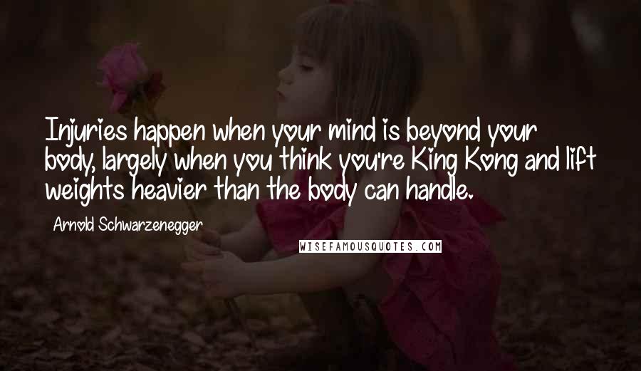 Arnold Schwarzenegger Quotes: Injuries happen when your mind is beyond your body, largely when you think you're King Kong and lift weights heavier than the body can handle.