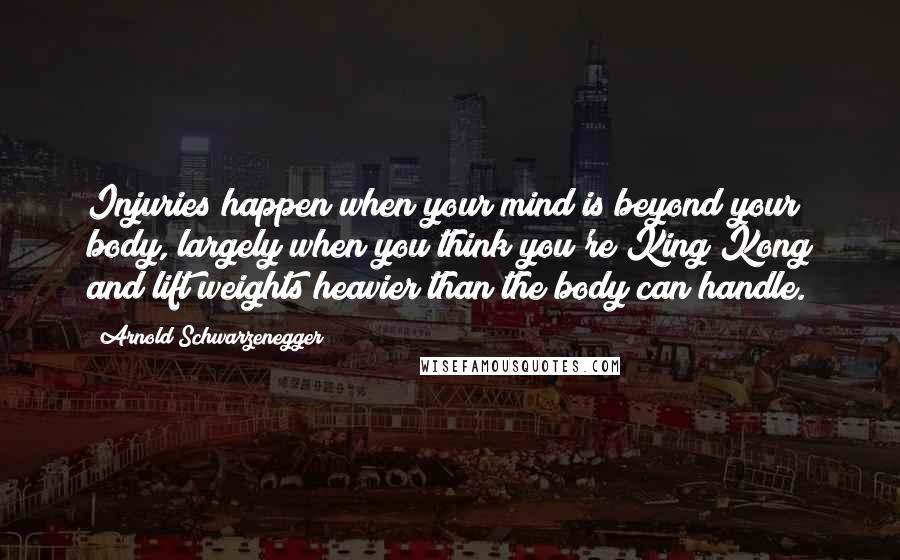 Arnold Schwarzenegger Quotes: Injuries happen when your mind is beyond your body, largely when you think you're King Kong and lift weights heavier than the body can handle.