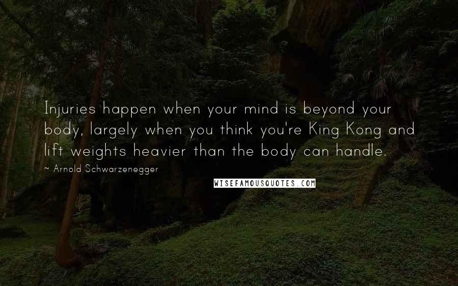 Arnold Schwarzenegger Quotes: Injuries happen when your mind is beyond your body, largely when you think you're King Kong and lift weights heavier than the body can handle.