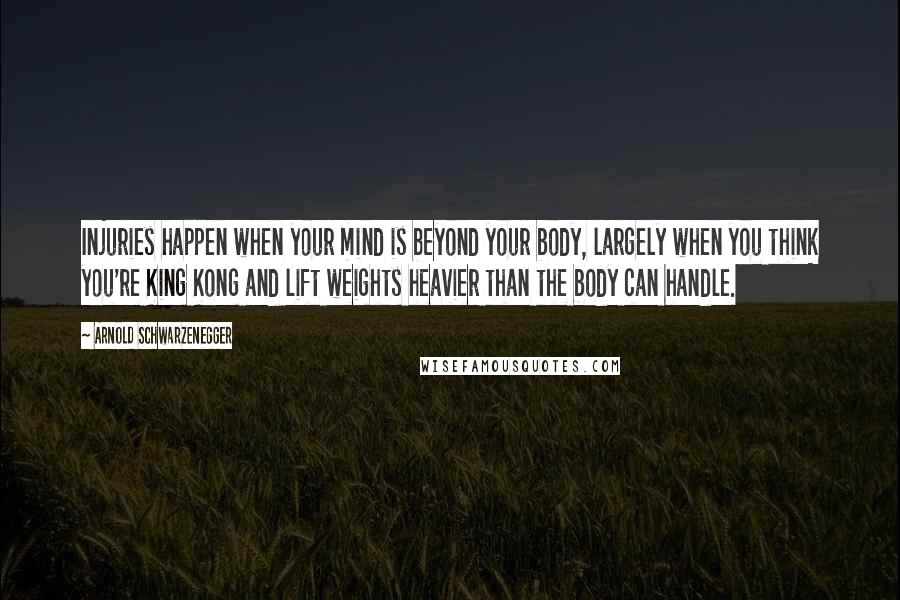 Arnold Schwarzenegger Quotes: Injuries happen when your mind is beyond your body, largely when you think you're King Kong and lift weights heavier than the body can handle.