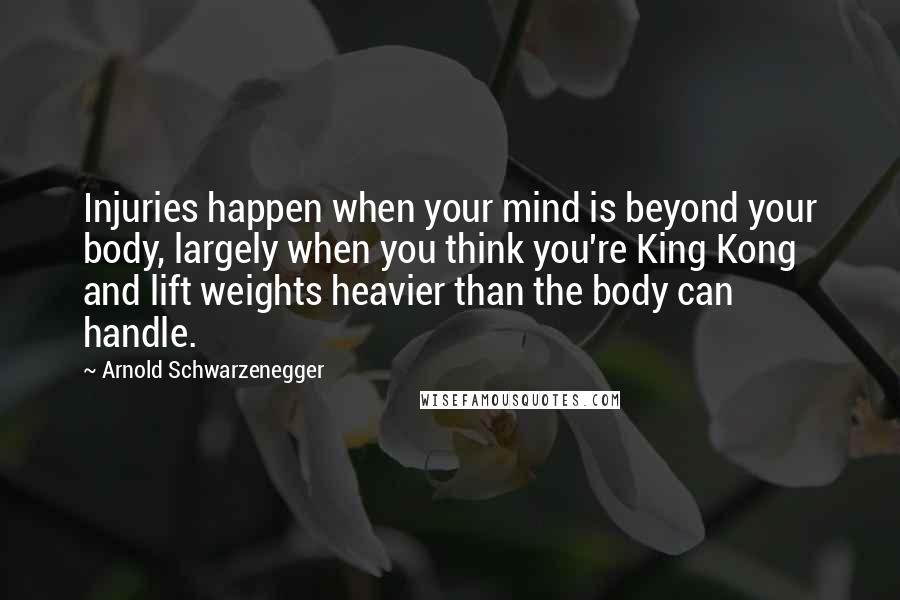 Arnold Schwarzenegger Quotes: Injuries happen when your mind is beyond your body, largely when you think you're King Kong and lift weights heavier than the body can handle.