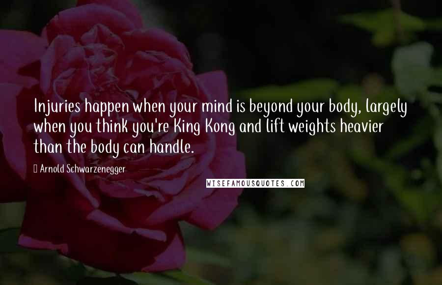 Arnold Schwarzenegger Quotes: Injuries happen when your mind is beyond your body, largely when you think you're King Kong and lift weights heavier than the body can handle.