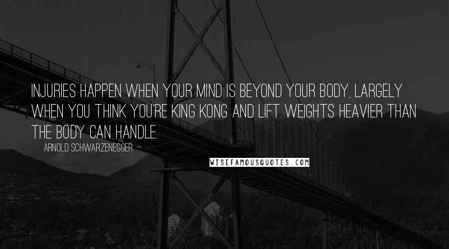 Arnold Schwarzenegger Quotes: Injuries happen when your mind is beyond your body, largely when you think you're King Kong and lift weights heavier than the body can handle.