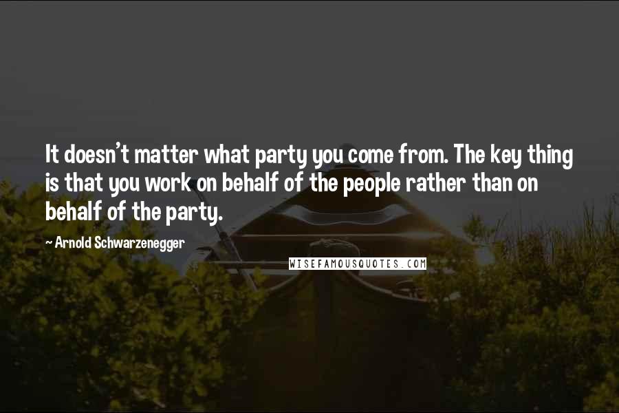 Arnold Schwarzenegger Quotes: It doesn't matter what party you come from. The key thing is that you work on behalf of the people rather than on behalf of the party.