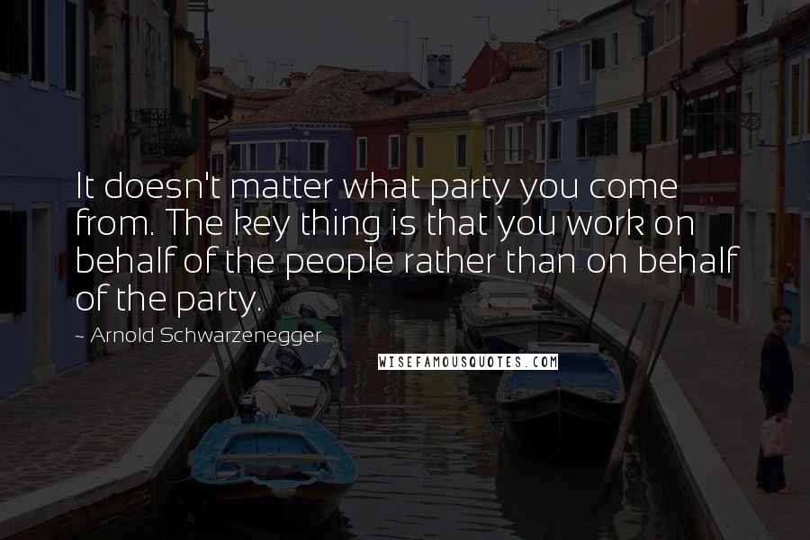 Arnold Schwarzenegger Quotes: It doesn't matter what party you come from. The key thing is that you work on behalf of the people rather than on behalf of the party.