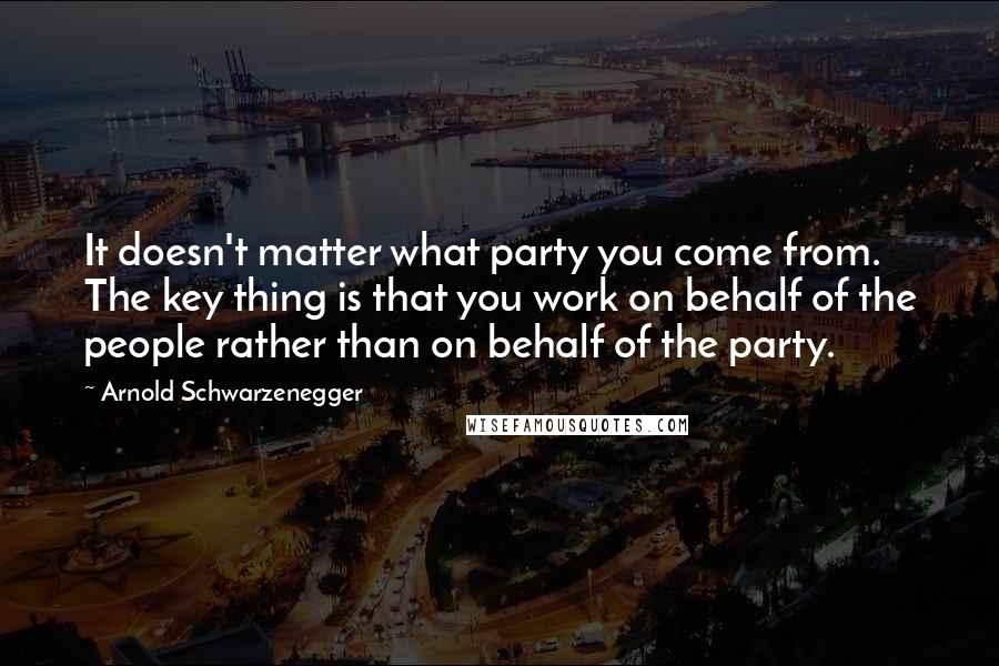 Arnold Schwarzenegger Quotes: It doesn't matter what party you come from. The key thing is that you work on behalf of the people rather than on behalf of the party.