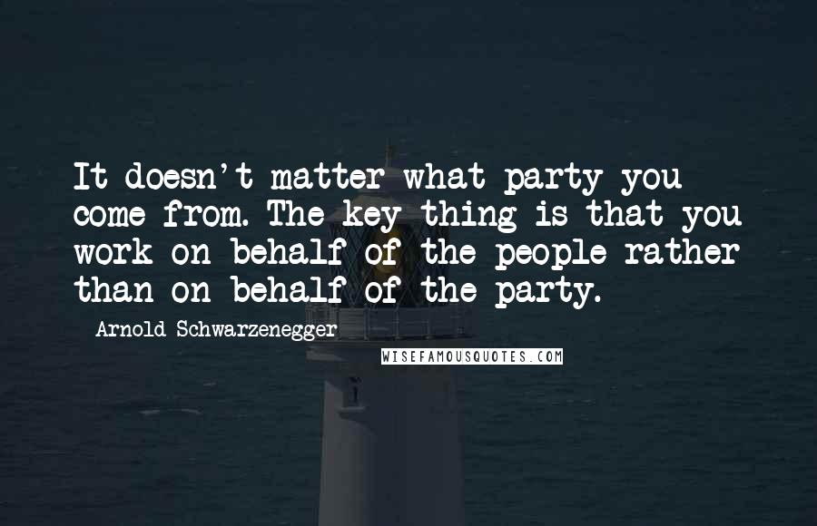 Arnold Schwarzenegger Quotes: It doesn't matter what party you come from. The key thing is that you work on behalf of the people rather than on behalf of the party.