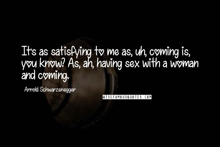 Arnold Schwarzenegger Quotes: It's as satisfying to me as, uh, coming is, you know? As, ah, having sex with a woman and coming.