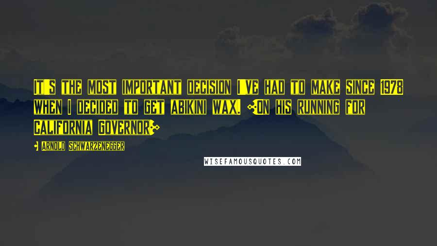 Arnold Schwarzenegger Quotes: It's the most important decision I've had to make since 1978 when I decided to get abikini wax. [On his running for California Governor]