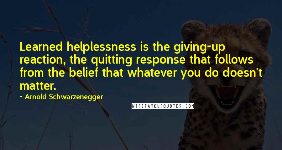 Arnold Schwarzenegger Quotes: Learned helplessness is the giving-up reaction, the quitting response that follows from the belief that whatever you do doesn't matter.