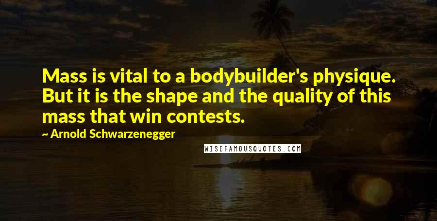 Arnold Schwarzenegger Quotes: Mass is vital to a bodybuilder's physique. But it is the shape and the quality of this mass that win contests.