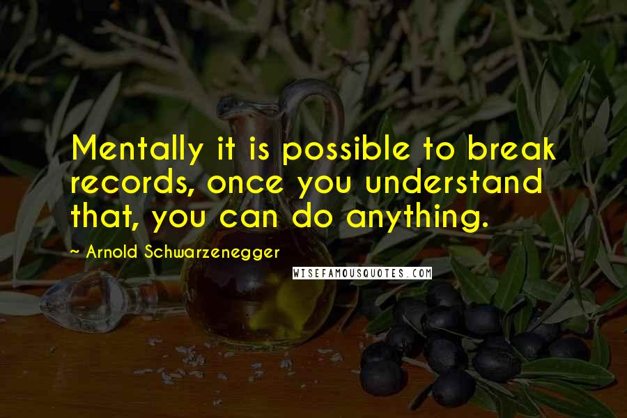Arnold Schwarzenegger Quotes: Mentally it is possible to break records, once you understand that, you can do anything.