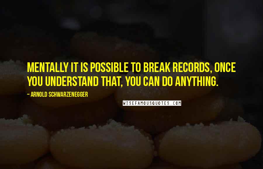 Arnold Schwarzenegger Quotes: Mentally it is possible to break records, once you understand that, you can do anything.