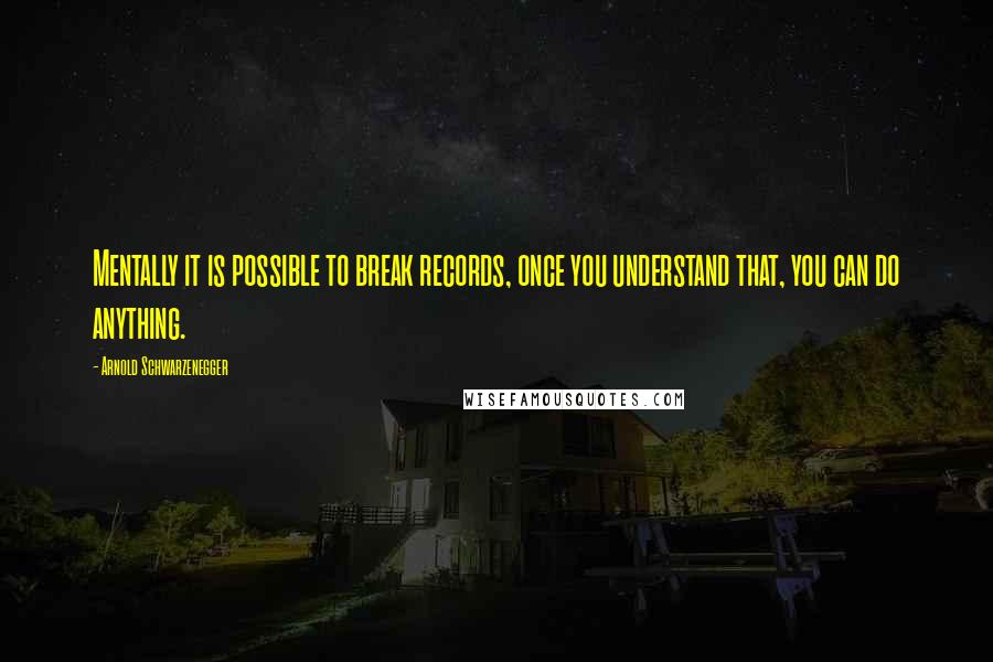 Arnold Schwarzenegger Quotes: Mentally it is possible to break records, once you understand that, you can do anything.