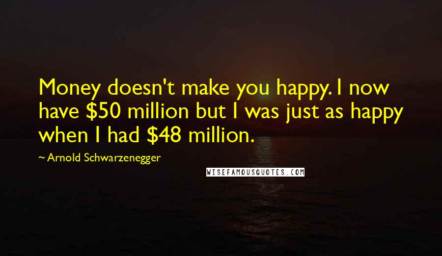 Arnold Schwarzenegger Quotes: Money doesn't make you happy. I now have $50 million but I was just as happy when I had $48 million.