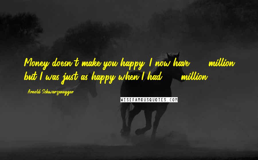 Arnold Schwarzenegger Quotes: Money doesn't make you happy. I now have $50 million but I was just as happy when I had $48 million.