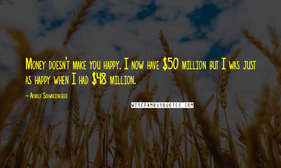 Arnold Schwarzenegger Quotes: Money doesn't make you happy. I now have $50 million but I was just as happy when I had $48 million.