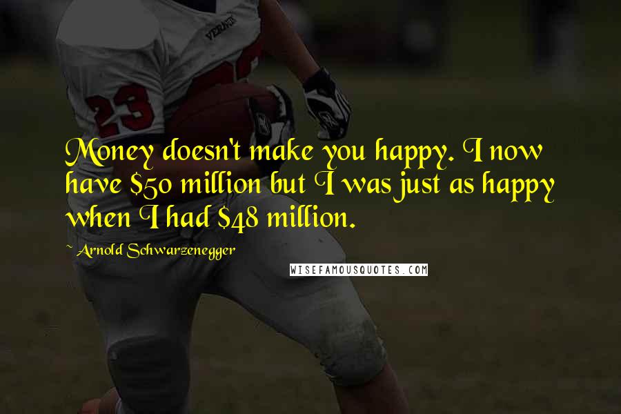 Arnold Schwarzenegger Quotes: Money doesn't make you happy. I now have $50 million but I was just as happy when I had $48 million.