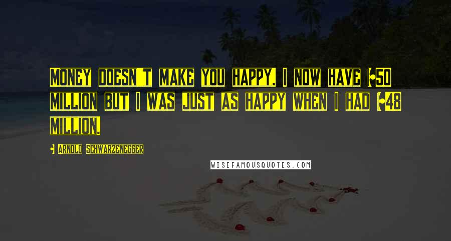 Arnold Schwarzenegger Quotes: Money doesn't make you happy. I now have $50 million but I was just as happy when I had $48 million.