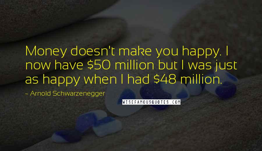 Arnold Schwarzenegger Quotes: Money doesn't make you happy. I now have $50 million but I was just as happy when I had $48 million.