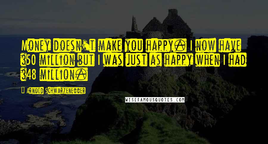 Arnold Schwarzenegger Quotes: Money doesn't make you happy. I now have $50 million but I was just as happy when I had $48 million.