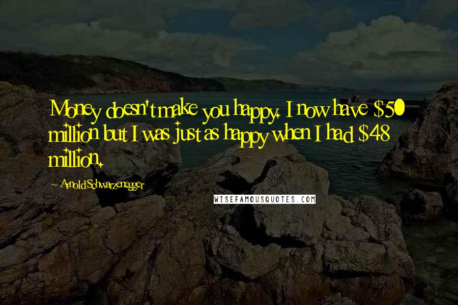 Arnold Schwarzenegger Quotes: Money doesn't make you happy. I now have $50 million but I was just as happy when I had $48 million.