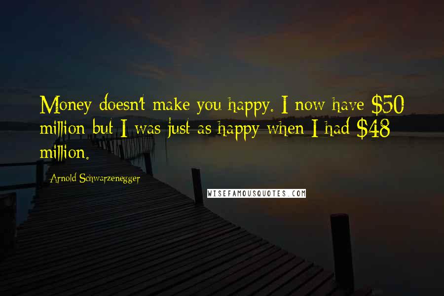 Arnold Schwarzenegger Quotes: Money doesn't make you happy. I now have $50 million but I was just as happy when I had $48 million.